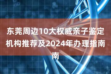 东莞周边10大权威亲子鉴定机构推荐及2024年办理指南