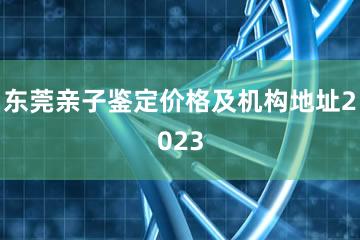 东莞亲子鉴定价格及机构地址2023